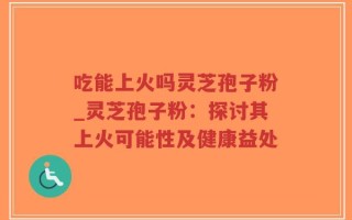 吃能上火吗灵芝孢子粉_灵芝孢子粉：探讨其上火可能性及健康益处