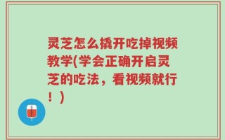 灵芝怎么撬开吃掉视频教学(学会正确开启灵芝的吃法，看视频就行！)