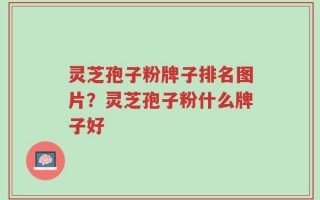 灵芝孢子粉牌子排名图片？灵芝孢子粉什么牌子好