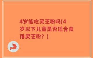 4岁能吃灵芝粉吗(4岁以下儿童是否适合食用灵芝粉？)