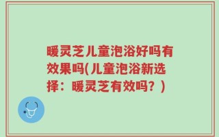 暖灵芝儿童泡浴好吗有效果吗(儿童泡浴新选择：暖灵芝有效吗？)