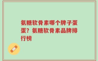 氨糖软骨素哪个牌子蛋蛋？氨糖软骨素品牌排行榜