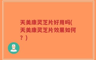 天美康灵芝片好用吗(天美康灵芝片效果如何？)
