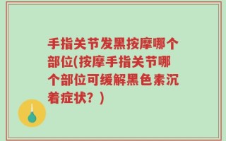 手指关节发黑按摩哪个部位(按摩手指关节哪个部位可缓解黑色素沉着症状？)