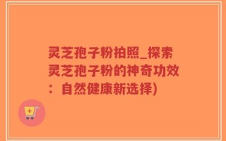 灵芝孢子粉拍照_探索灵芝孢子粉的神奇功效：自然健康新选择)