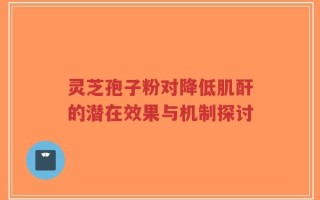 灵芝孢子粉对降低肌酐的潜在效果与机制探讨