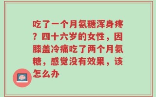 吃了一个月氨糖浑身疼？四十六岁的女性，因膝盖冷痛吃了两个月氨糖，感觉没有效果，该怎么办