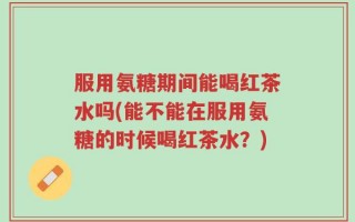 服用氨糖期间能喝红茶水吗(能不能在服用氨糖的时候喝红茶水？)