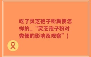 吃了灵芝孢子粉粪便怎样的_“灵芝孢子粉对粪便的影响及观察”)
