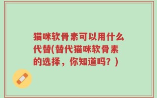 猫咪软骨素可以用什么代替(替代猫咪软骨素的选择，你知道吗？)