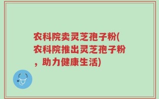 农科院卖灵芝孢子粉(农科院推出灵芝孢子粉，助力健康生活)