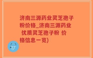 济南三源药业灵芝孢子粉价格_济南三源药业 优质灵芝孢子粉 价格信息一览)
