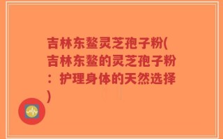 吉林东鳌灵芝孢子粉(吉林东鳌的灵芝孢子粉：护理身体的天然选择)