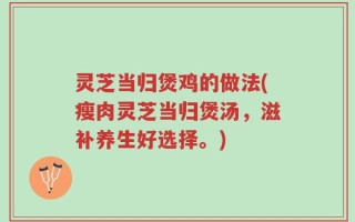 灵芝当归煲鸡的做法(瘦肉灵芝当归煲汤，滋补养生好选择。)
