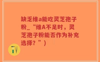 缺乏维a能吃灵芝孢子粉_“维A不足时，灵芝孢子粉能否作为补充选择？”)