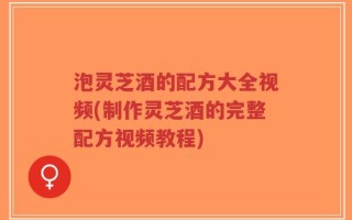 泡灵芝酒的配方大全视频(制作灵芝酒的完整配方视频教程)