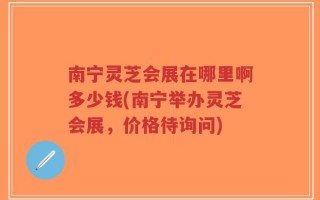 南宁灵芝会展在哪里啊多少钱(南宁举办灵芝会展，价格待询问)