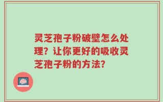 灵芝孢子粉破壁怎么处理？让你更好的吸收灵芝孢子粉的方法？