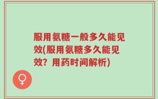 服用氨糖一般多久能见效(服用氨糖多久能见效？用药时间解析)