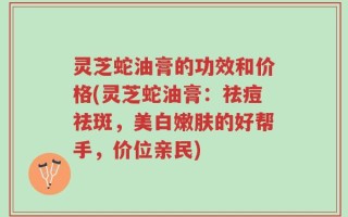 灵芝蛇油膏的功效和价格(灵芝蛇油膏：祛痘祛斑，美白嫩肤的好帮手，价位亲民)