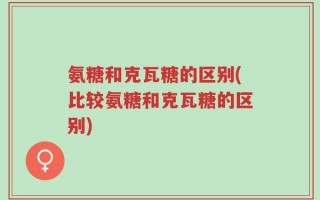 氨糖和克瓦糖的区别(比较氨糖和克瓦糖的区别)