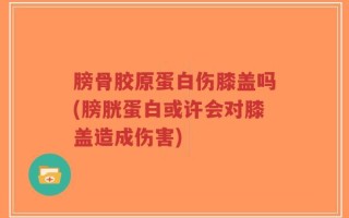 膀骨胶原蛋白伤膝盖吗(膀胱蛋白或许会对膝盖造成伤害)
