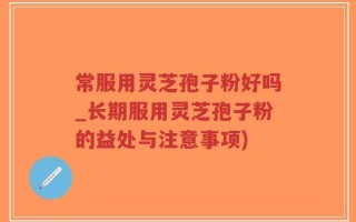 常服用灵芝孢子粉好吗_长期服用灵芝孢子粉的益处与注意事项)