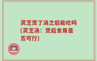 灵芝煲了汤之后能吃吗(灵芝汤：煲后食用是否可行)