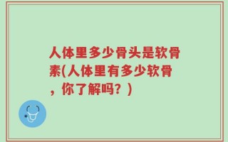 人体里多少骨头是软骨素(人体里有多少软骨，你了解吗？)