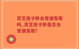 灵芝孢子粉会受潮发霉吗_灵芝孢子粉是否会受潮发霉？