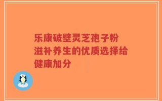 乐康破壁灵芝孢子粉 滋补养生的优质选择给健康加分