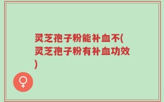 灵芝孢子粉能补血不(灵芝孢子粉有补血功效)