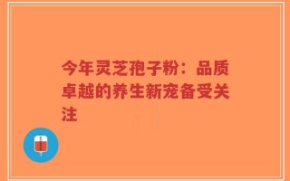 今年灵芝孢子粉：品质卓越的养生新宠备受关注