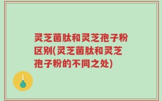 灵芝菌肽和灵芝孢子粉区别(灵芝菌肽和灵芝孢子粉的不同之处)