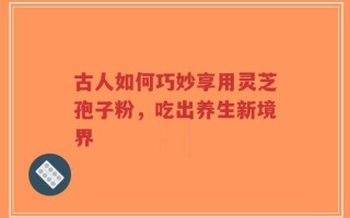 古人如何巧妙享用灵芝孢子粉，吃出养生新境界