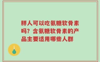 胖人可以吃氨糖软骨素吗？含氨糖软骨素的产品主要适用哪些人群