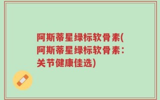 阿斯蒂星绿标软骨素(阿斯蒂星绿标软骨素：关节健康佳选)