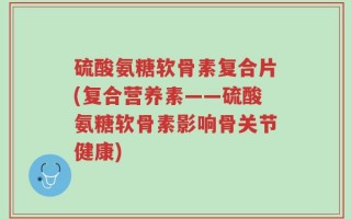 硫酸氨糖软骨素复合片(复合营养素——硫酸氨糖软骨素影响骨关节健康)