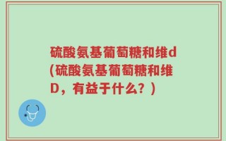 硫酸氨基葡萄糖和维d(硫酸氨基葡萄糖和维D，有益于什么？)
