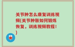 关节肿怎么康复训练视频(关节肿胀如何锻炼恢复，训练视频教程！)