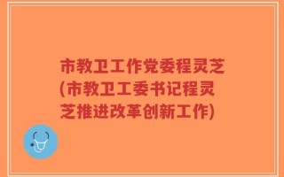 市教卫工作党委程灵芝(市教卫工委书记程灵芝推进改革创新工作)