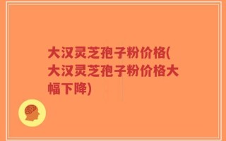 大汉灵芝孢子粉价格(大汉灵芝孢子粉价格大幅下降)