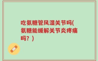 吃氨糖管风湿关节吗(氨糖能缓解关节炎疼痛吗？)