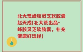 北大荒蜂胶灵芝软胶囊赵天成(北大荒出品-蜂胶灵芝软胶囊，补充健康好选择)