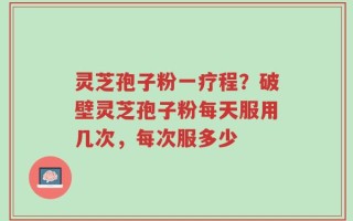 灵芝孢子粉一疗程？破壁灵芝孢子粉每天服用几次，每次服多少
