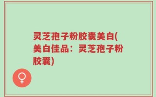 灵芝孢子粉胶囊美白(美白佳品：灵芝孢子粉胶囊)