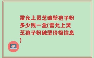 雷允上灵芝破壁孢子粉多少钱一盒(雷允上灵芝孢子粉破壁价格信息)