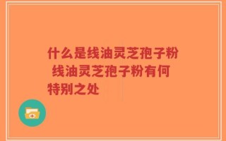 什么是线油灵芝孢子粉 线油灵芝孢子粉有何特别之处