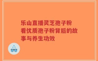 乐山直播灵芝孢子粉 看优质孢子粉背后的故事与养生功效