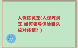 人保陈灵芝(人保陈灵芝 如何领导保险巨头应对疫情？)